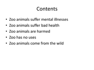 Contents Zoo animals suffer mental illnesses Zoo animals suffer bad health Zoo animals are harmed Zoo has no uses Zoo animals come from the wild 