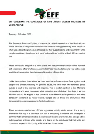 P1
EFF CONDEMNS THE COWARDICE OF SAPS AMIDST VIOLENT PROTESTS BY
WHITE-PEOPLE
Tuesday, 6 October 2020
The Economic Freedom Fighters condemns the pathetic cowardice of the South African
Police Services (SAPS) when confronted with violence and aggression by white people. In
what was a blatant sign of a lack of respect for their puppet-regime and it’s authority, white
people vandalised, tipped over and burnt police vehicles outside a South African court of
law.
These individuals, arrogant as a result of this ANC-led government which suffers from low
self-esteem and a fear of whiteness, committed these violent acts knowing very well no force
would be shown against them because of the colour of their skins.
Unlike the countless times where we have seen law enforcement use force against black
people who protest peacefully for genuine issues, the white men who terrorised police
outside a court of law operated with impunity. This is in stark contrast to the Marikana
mineworkers who were massacred while retreating and shot-down like dogs in various
locations around the Koppie. It was unlike the brave #FeesMustFall generation who were
constantly confronted by rubber bullets, teargas and at times live ammunition while
demonstrating on campuses and in front of parliament.
There are no reported arrests of these aggressive acts by white people. It is a strong
affirmation that truly it is the black skin that is welcoming to violence and disrespect. It
confirms that it is the black skin that is automatically the skin of criminals. Not a single rubber
bullet was fired at these white people, and this is on the sole basis that that white skin
commands respect in this country while black lives do not matter.
 