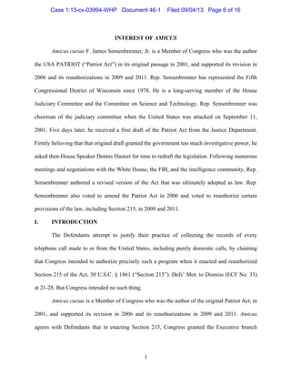   1
INTEREST OF AMICUS
Amicus curiae F. James Sensenbrenner, Jr. is a Member of Congress who was the author
the USA PATRIOT (“Patriot Act”) in its original passage in 2001, and supported its revision in
2006 and its reauthorizations in 2009 and 2011. Rep. Sensenbrenner has represented the Fifth
Congressional District of Wisconsin since 1978. He is a long-serving member of the House
Judiciary Committee and the Committee on Science and Technology. Rep. Sensenbrenner was
chairman of the judiciary committee when the United States was attacked on September 11,
2001. Five days later, he received a first draft of the Patriot Act from the Justice Department.
Firmly believing that that original draft granted the government too much investigative power, he
asked then-House Speaker Dennis Hastert for time to redraft the legislation. Following numerous
meetings and negotiations with the White House, the FBI, and the intelligence community, Rep.
Sensenbrenner authored a revised version of the Act that was ultimately adopted as law. Rep.
Sensenbrenner also voted to amend the Patriot Act in 2006 and voted to reauthorize certain
provisions of the law, including Section 215, in 2009 and 2011.
I. INTRODUCTION
The Defendants attempt to justify their practice of collecting the records of every
telephone call made to or from the United States, including purely domestic calls, by claiming
that Congress intended to authorize precisely such a program when it enacted and reauthorized
Section 215 of the Act, 50 U.S.C. § 1861 (“Section 215”). Defs’ Mot. to Dismiss (ECF No. 33)
at 21-28. But Congress intended no such thing.
Amicus curiae is a Member of Congress who was the author of the original Patriot Act, in
2001, and supported its revision in 2006 and its reauthorizations in 2009 and 2011. Amicus
agrees with Defendants that in enacting Section 215, Congress granted the Executive branch
Case 1:13-cv-03994-WHP Document 46-1 Filed 09/04/13 Page 6 of 16
 