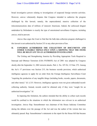   2
broad investigative powers relating to investigations of suspected foreign terrorist activities.
However, amicus vehemently disputes that Congress intended to authorize the program
challenged by this lawsuit, namely, the unprecedented, massive collection of the
telecommunications data of millions of innocent Americans. Indeed, the unfocused dragnet
undertaken by Defendants is exactly the type of unrestrained surveillance Congress, including
amicus, tried to prevent.
Amicus thus urges the Court to find that the bulk data collection program challenged in
this lawsuit is not authorized by Section 215 or any other provision of law.
II. CONGRESS AUTHORIZED THE COLLECTION OF DOCUMENTS AND
OTHER TANGIBLE THINGS ONLY UPON A SHOWING THAT THE ITEMS
WILL BE RELEVANT TO AN AUTHORIZED INVESTIGATION
The Uniting and Strengthening America by Providing Appropriate Tools Required to
Intercept and Obstruct Terrorism (USA PATRIOT) Act of 2001 was adopted by Congress
shortly after the September 11, 2001 terrorist attacks. Pub. L. No. 107-56, 115 Stat. 272. Among
the Act’s 17 provisions was Section 215, the business records provision, which authorized
intelligence agencies to apply for an order from the Foreign Intelligence Surveillance Court
“requiring the production of any tangible things (including books, records, papers, documents,
and other items).” Id. § 215. However, intelligence agencies were not given unbounded record-
collecting authority. Instead, records could be obtained only if they were “sought for an
authorized investigation.” Id.
In imposing this limitation, the authors intended that the ability to collect such records
would be confined to the situations in which the information was relevant to an authorized
investigation. Amicus Rep. Sensenbrenner was chairman of the House Judiciary Committee
during the debates over the passage of the Act and was the author of the version that was
ultimately passed. Rep. Sensenbrenner’s statements in the report for the House bill that became
Case 1:13-cv-03994-WHP Document 46-1 Filed 09/04/13 Page 7 of 16
 