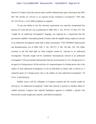   3
Section 215 made it clear that such an order could be obtained only upon a showing to the FISC
that “the records are relevant to an ongoing foreign intelligence investigation.” H.R. Rep.
No. 107-236, pt. 1, at 61 (2001) (emphasis in original).
To put any doubts to rest, the relevancy requirement was expressly incorporated into
Section 215 when the law was re-authorized in 2006. Pub. L. No. 107-56, 115 Stat. 272. The
“sought for an authorized investigation” language was replaced by a requirement that the
government establish “reasonable grounds to believe that the tangible things sought are relevant
to an authorized investigation (other than a threat assessment).” USA PATRIOT Improvement
and Reauthorization Act of 2005, Pub. L. No. 109-177, § 106, 120 Stat. 192, 196. Other
revisions to the bill shed light on what Congress meant by “relevant to an authorized
investigation.” Records sought will be considered “presumptively relevant to an authorized
investigation” if the government demonstrates that the records pertain to “(i) a foreign power or
an agent of a foreign power; (ii) the activities of a suspected agent of a foreign power who is the
subject of such authorized investigation; or (iii) an individual in contact with, or known to, a
suspected agent of a foreign power who is the subject of such authorized investigation.” 50
U.S.C. § 1861(b)(2)(A).
Notably amicus and his colleagues in Congress required that the records sought be
relevant to “an authorized investigation,” rather than relevant to general or omnibus efforts to
combat terrorism. Congress thus required intelligence agencies to establish a specific link
between the records sought and a specific, individual investigation.
Case 1:13-cv-03994-WHP Document 46-1 Filed 09/04/13 Page 8 of 16
 