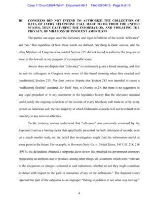   4
III. CONGRESS DID NOT INTEND TO AUTHORIZE THE COLLECTION OF
DATA OF EVERY TELEPHONE CALL MADE TO OR FROM THE UNITED
STATES, THUS CAPTURING THE INFORMATION, AND VIOLATING THE
PRIVACY, OF MILLIONS OF INNOCENT AMERICANS
The parties can argue over the dictionary and legal definitions of the words “relevance”
and “an.” But regardless of how those words are defined, one thing is clear: amicus, and the
other Members of Congress who enacted Section 215, did not intend to authorize the program at
issue in this lawsuit or any program of a comparable scope.
Amicus does not dispute that “relevance” is customarily given a broad meaning, and that
he and his colleagues in Congress were aware of this broad meaning when they enacted and
reauthorized Section 215. Nor does amicus dispute that Section 215 was intended to create a
“sufficiently flexible” standard. See Defs’ Mot. to Dismiss at 24. But there is no suggestion in
any legal precedent or in any statements in the legislative history that the relevance standard
could justify the ongoing collection of the records of every telephone call made to or by every
person on American soil, the vast majority of which Defendants concede will not be related even
remotely to any terrorist activities.
To the contrary, amicus understood that “relevance” was commonly construed by the
Supreme Court as a limiting factor that specifically prevented the bulk collection of records, even
on a much smaller scale, on the belief that investigators might find the information useful at
some point in the future. For example, in Bowman Dairy Co. v. United States, 341 U.S. 214, 218
(1951), the defendants obtained a subpoena duces tecum that required the government attorneys
prosecuting an antitrust case to produce, among other things, all documents which were “relevant
to the allegations or charges contained in said indictment, whether or not they might constitute
evidence with respect to the guilt or innocence of any of the defendants.” The Supreme Court
rejected that part of the subpoena as an improper “fishing expedition to see what may turn up,”
Case 1:13-cv-03994-WHP Document 46-1 Filed 09/04/13 Page 9 of 16
 