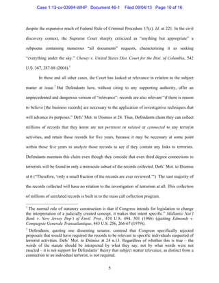   5
despite the expansive reach of Federal Rule of Criminal Procedure 17(c). Id. at 221. In the civil
discovery context, the Supreme Court sharply criticized as “anything but appropriate” a
subpoena containing numerous “all documents” requests, characterizing it as seeking
“everything under the sky.” Cheney v. United States Dist. Court for the Dist. of Columbia, 542
U.S. 367, 387-88 (2004).1
In these and all other cases, the Court has looked at relevance in relation to the subject
matter at issue.2
But Defendants here, without citing to any supporting authority, offer an
unprecedented and dangerous version of “relevance”: records are also relevant “if there is reason
to believe [the business records] are necessary to the application of investigative techniques that
will advance its purposes.” Defs’ Mot. to Dismiss at 24. Thus, Defendants claim they can collect
millions of records that they know are not pertinent or related or connected to any terrorist
activities, and retain those records for five years, because it may be necessary at some point
within those five years to analyze those records to see if they contain any links to terrorists.
Defendants maintain this claim even though they concede that even third degree connections to
terrorists will be found in only a miniscule subset of the records collected. Defs’ Mot. to Dismiss
at 6 (“Therefore, ‘only a small fraction of the records are ever reviewed.’”) The vast majority of
the records collected will have no relation to the investigation of terrorism at all. This collection
of millions of unrelated records is built in to the mass call collection program.
	
  	
  	
  	
  	
  	
  	
  	
  	
  	
  	
  	
  	
  	
  	
  	
  	
  	
  	
  	
  	
  	
  	
  	
  	
  	
  	
  	
  	
  	
  	
  	
  	
  	
  	
  	
  	
  	
  	
  	
  	
  	
  	
  	
  	
  	
  	
  	
  	
  	
  	
  	
  	
  	
  	
  	
  
1
The normal rule of statutory construction is that if Congress intends for legislation to change
the interpretation of a judicially created concept, it makes that intent specific.” Midlantic Nat’l
Bank v. New Jersey Dep’t of Envtl. Prot., 474 U.S. 494, 501 (1986) (quoting Edmonds v.
Compagnie Generale Transatlantique, 443 U.S. 256, 266-67 (1979)).
2
Defendants, quoting one dissenting senator, contend that Congress specifically rejected
proposals that would have required the records to be relevant to specific individuals suspected of
terrorist activities. Defs’ Mot. to Dismiss at 24 n.13. Regardless of whether this is true – the
words of the statute should be interpreted by what they say, not by what words were not
enacted – it is not support for Defendants’ theory that subject matter relevance, as distinct from a
connection to an individual terrorist, is not required.
Case 1:13-cv-03994-WHP Document 46-1 Filed 09/04/13 Page 10 of 16
 