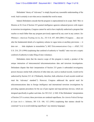   6
Defendants’ theory of “relevance” is simply beyond any reasonable understanding of the
word. And it certainly is not what amicus intended the word to mean.
Indeed, Defendants concede that the program is unprecedented in its scope. Defs’ Mot. to
Dismiss at 24. Even if Section 215 granted intelligence agencies enhanced powers with respect
to terrorism investigations, Congress cannot be said to have implicitly authorized a program that
reaches so much father than any program previously approved by any court in any context. See
Whitman v. American Trucking Ass’ns, Inc., 531 U.S. 457, 468 (2001) (“Congress . . . does not
alter the fundamental details of a regulatory scheme in vague terms or ancillary provisions — it
does not . . . hide elephants in mouseholes.”); MCI Telecommunications Corp. v. AT&T, 512
U.S. 218, 231 (1994) (explaining that conferral of authority to “modify” rates was not a cryptic
conferral of authority to make filing of rates voluntary).
Defendants claim that the massive scope of this program is merely a product of the
unique interaction of interconnected telecommunications data and terrorism investigations.
Defendants dispute that their interpretation of Section 215 grants it unbounded investigatory
powers because similar bulk collection of other data sets, such as medical records, would not be
authorized by Section 215. Id. (“Ordinarily, therefore, bulk collection of such records would not
meet the ‘relevance’ standard.”). However, Congress addressed the special need for
telecommunications data in foreign intelligence and international terrorism investigations by
providing separate procedures for the use of pen register and trap-and-trace devices, which are
designed specifically to gather such data. See 50 U.S.C. § 1842. If the Defendants’ interpretation
of Section 215 is correct, these provisions are rendered superfluous. See Astoria Federal Savings
& Loan Ass’n v. Solimino, 501 U.S. 104, 112 (1991) (explaining that statutes should be
construed “so as to avoid rendering superfluous” any statutory language).
Case 1:13-cv-03994-WHP Document 46-1 Filed 09/04/13 Page 11 of 16
 