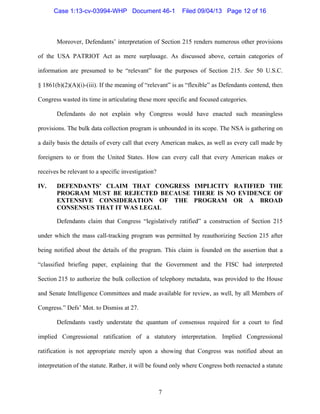   7
Moreover, Defendants’ interpretation of Section 215 renders numerous other provisions
of the USA PATRIOT Act as mere surplusage. As discussed above, certain categories of
information are presumed to be “relevant” for the purposes of Section 215. See 50 U.S.C.
§ 1861(b)(2)(A)(i)-(iii). If the meaning of “relevant” is as “flexible” as Defendants contend, then
Congress wasted its time in articulating these more specific and focused categories.
Defendants do not explain why Congress would have enacted such meaningless
provisions. The bulk data collection program is unbounded in its scope. The NSA is gathering on
a daily basis the details of every call that every American makes, as well as every call made by
foreigners to or from the United States. How can every call that every American makes or
receives be relevant to a specific investigation?
IV. DEFENDANTS’ CLAIM THAT CONGRESS IMPLICITY RATIFIED THE
PROGRAM MUST BE REJECTED BECAUSE THERE IS NO EVIDENCE OF
EXTENSIVE CONSIDERATION OF THE PROGRAM OR A BROAD
CONSENSUS THAT IT WAS LEGAL
Defendants claim that Congress “legislatively ratified” a construction of Section 215
under which the mass call-tracking program was permitted by reauthorizing Section 215 after
being notified about the details of the program. This claim is founded on the assertion that a
“classified briefing paper, explaining that the Government and the FISC had interpreted
Section 215 to authorize the bulk collection of telephony metadata, was provided to the House
and Senate Intelligence Committees and made available for review, as well, by all Members of
Congress.” Defs’ Mot. to Dismiss at 27.
Defendants vastly understate the quantum of consensus required for a court to find
implied Congressional ratification of a statutory interpretation. Implied Congressional
ratification is not appropriate merely upon a showing that Congress was notified about an
interpretation of the statute. Rather, it will be found only where Congress both reenacted a statute
Case 1:13-cv-03994-WHP Document 46-1 Filed 09/04/13 Page 12 of 16
 