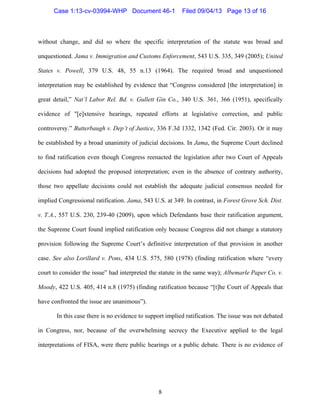   8
without change, and did so where the specific interpretation of the statute was broad and
unquestioned. Jama v. Immigration and Customs Enforcement, 543 U.S. 335, 349 (2005); United
States v. Powell, 379 U.S. 48, 55 n.13 (1964). The required broad and unquestioned
interpretation may be established by evidence that “Congress considered [the interpretation] in
great detail,” Nat’l Labor Rel. Bd. v. Gullett Gin Co., 340 U.S. 361, 366 (1951), specifically
evidence of "[e]xtensive hearings, repeated efforts at legislative correction, and public
controversy.” Butterbaugh v. Dep’t of Justice, 336 F.3d 1332, 1342 (Fed. Cir. 2003). Or it may
be established by a broad unanimity of judicial decisions. In Jama, the Supreme Court declined
to find ratification even though Congress reenacted the legislation after two Court of Appeals
decisions had adopted the proposed interpretation; even in the absence of contrary authority,
those two appellate decisions could not establish the adequate judicial consensus needed for
implied Congressional ratification. Jama, 543 U.S. at 349. In contrast, in Forest Grove Sch. Dist.
v. T.A., 557 U.S. 230, 239-40 (2009), upon which Defendants base their ratification argument,
the Supreme Court found implied ratification only because Congress did not change a statutory
provision following the Supreme Court’s definitive interpretation of that provision in another
case. See also Lorillard v. Pons, 434 U.S. 575, 580 (1978) (finding ratification where “every
court to consider the issue” had interpreted the statute in the same way); Albemarle Paper Co. v.
Moody, 422 U.S. 405, 414 n.8 (1975) (finding ratification because “[t]he Court of Appeals that
have confronted the issue are unanimous”).
In this case there is no evidence to support implied ratification. The issue was not debated
in Congress, nor, because of the overwhelming secrecy the Executive applied to the legal
interpretations of FISA, were there public hearings or a public debate. There is no evidence of
Case 1:13-cv-03994-WHP Document 46-1 Filed 09/04/13 Page 13 of 16
 