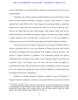   9
extensive deliberations or any rejected efforts at legislative correction specific to the mass call
tracking program.
Defendants’ only evidence supporting implied ratification is the assertion that a 5-page
report was made available for Members of Congress to read in a secure location for a limited
period of time in both 2009 and 2011, when Congress was considering whether to reauthorize
Section 215 as a whole. Defs’ Mot. to Dismiss Exh. 4 (ECF No. 33-4), Exh. 6 (ECF No. 33-6).
However, the 5-page report was only a brief summary, sorely lacking in detail, with only one
sentence that hinted at the breadth of the program.3
Moreover, the report was not made available
to House Members in 2011. See Defs’ Mot. to Dismiss at 27 n.15. Nor were Members of
Congress given access to any of the FISC orders approving of the bulk collection of call data.
Even if mere notice were enough, it would have to be actual notice. Defendants make no
attempt to demonstrate that all, or even most, Members of Congress had actual notice that the
government was engaging in the bulk acquisition of the telephone records of Americans. The
doctrine of implied ratification is subordinate to the fundamental principle that statutory
interpretation turns on Congress’ actual intent: as such, ratification requires actual notice, not
constructive notice. The doctrine never has been—and never should be—applied in
circumstances like these, where the Executive has kept its interpretation of the law secret and
there is no evidence that anything more than a handful of Members of Congress had actual
knowledge of the Executive’s interpretation.
Regardless of whether Defendants attempted or intended to educate all Members of
Congress beyond the intelligence committees, amicus attests that he was not aware of the full
	
  	
  	
  	
  	
  	
  	
  	
  	
  	
  	
  	
  	
  	
  	
  	
  	
  	
  	
  	
  	
  	
  	
  	
  	
  	
  	
  	
  	
  	
  	
  	
  	
  	
  	
  	
  	
  	
  	
  	
  	
  	
  	
  	
  	
  	
  	
  	
  	
  	
  	
  	
  	
  	
  	
  	
  
3
“The orders generally require production of the business records (as described above) relating
to substantially all of the telephone calls handled by the companies, including both calls made
between the United States and a foreign country and calls made entirely within the United
States.” Defs’ Mot. to Dismiss, Exh. 5 (ECF No. 33-5) at 4.
Case 1:13-cv-03994-WHP Document 46-1 Filed 09/04/13 Page 14 of 16
 