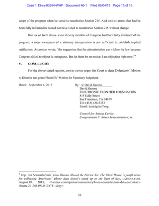   10
scope of the program when he voted to reauthorize Section 215. And amicus attests that had he
been fully informed he would not have voted to reauthorize Section 215 without change.
But, as set forth above, even if every member of Congress had been fully informed of the
program, a mere awareness of a statutory interpretation is not sufficient to establish implied
ratification. As amicus wrote, “the suggestion that the administration can violate the law because
Congress failed to object is outrageous. But let them be on notice: I am objecting right now.”4
V. CONCLUSION
For the above-stated reasons, amicus curiae urges this Court to deny Defendants’ Motion
to Dismiss and grant Plaintiffs’ Motion for Summary Judgment.
Dated: September 4, 2013 By:	
  	
  /s/ David Greene
David Greene
ELECTRONIC FRONTIER FOUNDATION
815 Eddy Street
San Francisco, CA 94109
Tel: (415) 436-9333
Email: davidg@eff.org
Counsel for Amicus Curiae
Congressman F. James Sensenbrenner, Jr.
	
  	
  	
  	
  	
  	
  	
  	
  	
  	
  	
  	
  	
  	
  	
  	
  	
  	
  	
  	
  	
  	
  	
  	
  	
  	
  	
  	
  	
  	
  	
  	
  	
  	
  	
  	
  	
  	
  	
  	
  	
  	
  	
  	
  	
  	
  	
  	
  	
  	
  	
  	
  	
  	
  	
  	
  
4
Rep. Jim Sensenbrenner, How Obama Abused the Patriot Act: The White House ‘s justification
for collecting Americans’ phone data doesn’t stand up to the light of day, LATIMES.COM,
August 19, 2013, <latimes.com/opinion/commentary/la-oe-sensenbrenner-data-patriot-act-
obama-201308190,0,138781.story>.
Case 1:13-cv-03994-WHP Document 46-1 Filed 09/04/13 Page 15 of 16
 