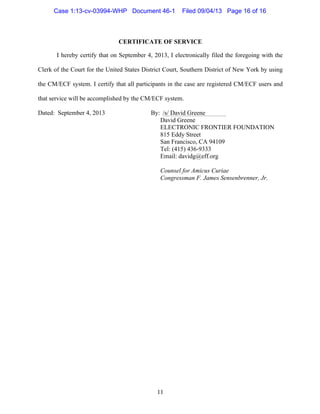   11
CERTIFICATE OF SERVICE
I hereby certify that on September 4, 2013, I electronically filed the foregoing with the
Clerk of the Court for the United States District Court, Southern District of New York by using
the CM/ECF system. I certify that all participants in the case are registered CM/ECF users and
that service will be accomplished by the CM/ECF system.
Dated: September 4, 2013 By:	
  	
  /s/ David Greene
David Greene
ELECTRONIC FRONTIER FOUNDATION
815 Eddy Street
San Francisco, CA 94109
Tel: (415) 436-9333
Email: davidg@eff.org
Counsel for Amicus Curiae
Congressman F. James Sensenbrenner, Jr.
Case 1:13-cv-03994-WHP Document 46-1 Filed 09/04/13 Page 16 of 16
 