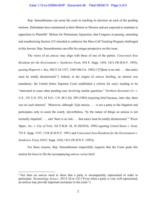   2
Rep. Sensenbrenner can assist the court in reaching its decision on each of the pending
motions. Defendants have maintained in their Motion to Dismiss and are expected to maintain in
opposition to Plaintiffs’ Motion for Preliminary Injunction, that Congress in passing, amending
and reauthorizing Section 215 intended to authorize the Mass Call Tracking Program challenged
in this lawsuit. Rep. Sensenbrenner can offer his unique perspective on this issue.
The views of an amicus may align with those of one of the parties. Concerned Area
Residents for the Environment v. Southview Farm, 834 F. Supp. 1410, 1413 (W.D.N.Y. 1993),
quoting Hoptowit v. Ray, 682 F.2d 1237, 1260 (9th Cir. 1982) (“[T]here is no rule . . . that amici
must be totally disinterested.”). Indeed, in the origins of amicus briefing, an interest was
mandatory: the United States Supreme Court established a criteria for amici needing to be
“interested in some other pending case involving similar questions.” Northern Securities Co. v.
U.S., 191 U.S. 555, 24 S.Ct. 119, 48 L.Ed. 299 (1903) (rejecting brief because, inter alia, there
was no such interest).1
Moreover, although “[a]n amicus . . . is not a party to the litigation and
participates only to assist the court[, n]evertheless, ‘by the nature of things an amicus is not
normally impartial’ . . . and ‘there is no rule . . . that amici must be totally disinterested.’” Waste
Mgmt., Inc. v. City of York, 162 F.R.D. 34, 36 (M.D.Pa. 1995) (quoting United States v. Gotti,
755 F. Supp. 1157, 1158 (E.D.N.Y. 1991) and Concerned Area Residents for the Environment v.
Southview Farm, 834 F. Supp. 1410, 1413 (W.D.N.Y. 1993)).
For these reasons, Rep. Sensenbrenner respectfully requests that the Court grant this
motion for leave to file the accompanying amicus curiae brief.
	
  	
  	
  	
  	
  	
  	
  	
  	
  	
  	
  	
  	
  	
  	
  	
  	
  	
  	
  	
  	
  	
  	
  	
  	
  	
  	
  	
  	
  	
  	
  	
  	
  	
  	
  	
  	
  	
  	
  	
  	
  	
  	
  	
  	
  	
  	
  	
  	
  	
  	
  	
  	
  	
  	
  	
  
1	
  Nor does an amicus need to show that a party is incompetently represented in order to
participate. Neonatology Assocs., 293 F.3d at 132 (“Even when a party is very well represented,
an amicus may provide important assistance to the court.”).
Case 1:13-cv-03994-WHP Document 46 Filed 09/04/13 Page 3 of 5
 