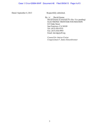   3
Dated: September 4, 2013 Respectfully submitted,
By:	
  /s/ David Greene
David Greene (Corrected Pro Hac Vice pending)
ELECTRONIC FRONTIER FOUNDATION
815 Eddy Street
San Francisco, CA 94109
Tel: (415) 436-9333
Fax: (415) 436-9993
Email: davidg@eff.org
Counsel for Amicus Curiae
Congressman F. James Sensenbrenner
Case 1:13-cv-03994-WHP Document 46 Filed 09/04/13 Page 4 of 5
 