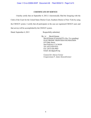   4
CERTIFICATE OF SERVICE
I hereby certify that on September 4, 2013, I electronically filed the foregoing with the
Clerk of the Court for the United States District Court, Southern District of New York by using
the CM/ECF system. I certify that all participants in the case are registered CM/ECF users and
that service will be accomplished by the CM/ECF system.
Dated: September 4, 2013 Respectfully submitted,
By:	
  /s/ David Greene
David Greene (Corrected Pro Hac Vice pending)
ELECTRONIC FRONTIER FOUNDATION
815 Eddy Street
San Francisco, CA 94109
Tel: (415) 436-9333
Fax: (415) 436-9993
Email: davidg@eff.org
Counsel for Amicus Curiae
Congressman F. James Sensenbrenner
Case 1:13-cv-03994-WHP Document 46 Filed 09/04/13 Page 5 of 5
 