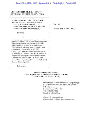 UNITED STATES DISTRICT COURT
SOUTHERN DISTRICT OF NEW YORK
AMERICAN CIVIL LIBERTIES UNION;
AMERICAN CIVIL LIBERTIES UNION
FOUNDATION; NEW YORK CIVIL
LIBERTIES UNION; and NEW YORK CIVIL
LIBERTIES UNION FOUNDATION,
Plaintiffs,
v.
JAMES R. CLAPPER, in his official capacity as
Director of National Intelligence; KEITH B.
ALEXANDER, in his official capacity as
Director of the National Security Agency and
Chief of the Central Security Service;
CHARLES T. HAGEL, in his official capacity
as Secretary of Defense; ERIC H. HOLDER, in
his official capacity as Attorney General of the
United States; and ROBERT S. MUELLER III,
in his official capacity as Director of the Federal
Bureau of Investigation,
Defendants.
)
)
)
)
)
)
)
)
)
)
)
)
)
)
)
)
)
)
)
)
)
)
)
)
ECF Case
Case No. 13 Civ. 3994 (WHP)
BRIEF AMICUS CURIAE OF
CONGRESSMAN F. JAMES SENSENBRENNER, JR.
IN SUPPORT OF PLAINTIFFS
David Greene (Corrected Pro Hac Vice pending)
ELECTRONIC FRONTIER FOUNDATION
815 Eddy Street
San Francisco, CA 94109
Tel: (415) 436-9333
Email: davidg@eff.org
Counsel for Amicus Curiae
Congressman F. James Sensenbrenner, Jr.
Case 1:13-cv-03994-WHP Document 46-1 Filed 09/04/13 Page 2 of 16
 