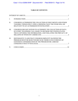   i
TABLE OF CONTENTS
INTEREST OF AMICUS................................................................................................................1
I. INTRODUCTION...............................................................................................................1
II. CONGRESS AUTHORIZED THE COLLECTION OF DOCUMENTS AND OTHER
TANGIBLE THINGS ONLY UPON A SHOWING THAT THE ITEMS WILL BE
RELEVANT TO AN AUTHORIZED INVESTIGATION ................................................2
III. CONGRESS DID NOT INTEND TO AUTHORIZE THE COLLECTION OF DATA
OF EVERY TELEPHONE CALL MADE TO OR FROM THE UNITED STATES,
THUS CAPTURING THE INFORMATION, AND VIOLATING THE PRIVACY, OF
MILLIONS OF INNOCENT AMERICANS......................................................................4
IV. DEFENDANTS’ CLAIM THAT CONGRESS IMPLICITY RATIFIED THE
PROGRAM MUST BE REJECTED BECAUSE THERE IS NO EVIDENCE OF
EXTENSIVE CONSIDERATION OF THE PROGRAM OR A BROAD
CONSENSUS THAT IT WAS LEGAL .............................................................................7
V. CONCLUSION .................................................................................................................10
Case 1:13-cv-03994-WHP Document 46-1 Filed 09/04/13 Page 3 of 16
 