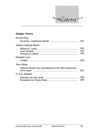 ......................................................................
Literator 30(2) Aug. 2009:199-200 ISSN 0258-2279 199
Gedigte / Poems
Hennie Prins
Eensame, vreedsame wêreld .............................................. 201
Johann Lodewyk Marais
Richard E. Leaky .................................................................
Jane Goodall .......................................................................
François le Valliant ................................................................
202
202
202
Elizabeth Joss
Untitled ................................................................................ 203
Tony Ullyatt
Wilhelm Knobel: four translations for the 35th anniversary
of his death .......................................................................... 204
H. le R. Slabbert
besoekie aan die hemel .......................................................
Arrestasie van Oscar Wilde .................................................
206
206
 