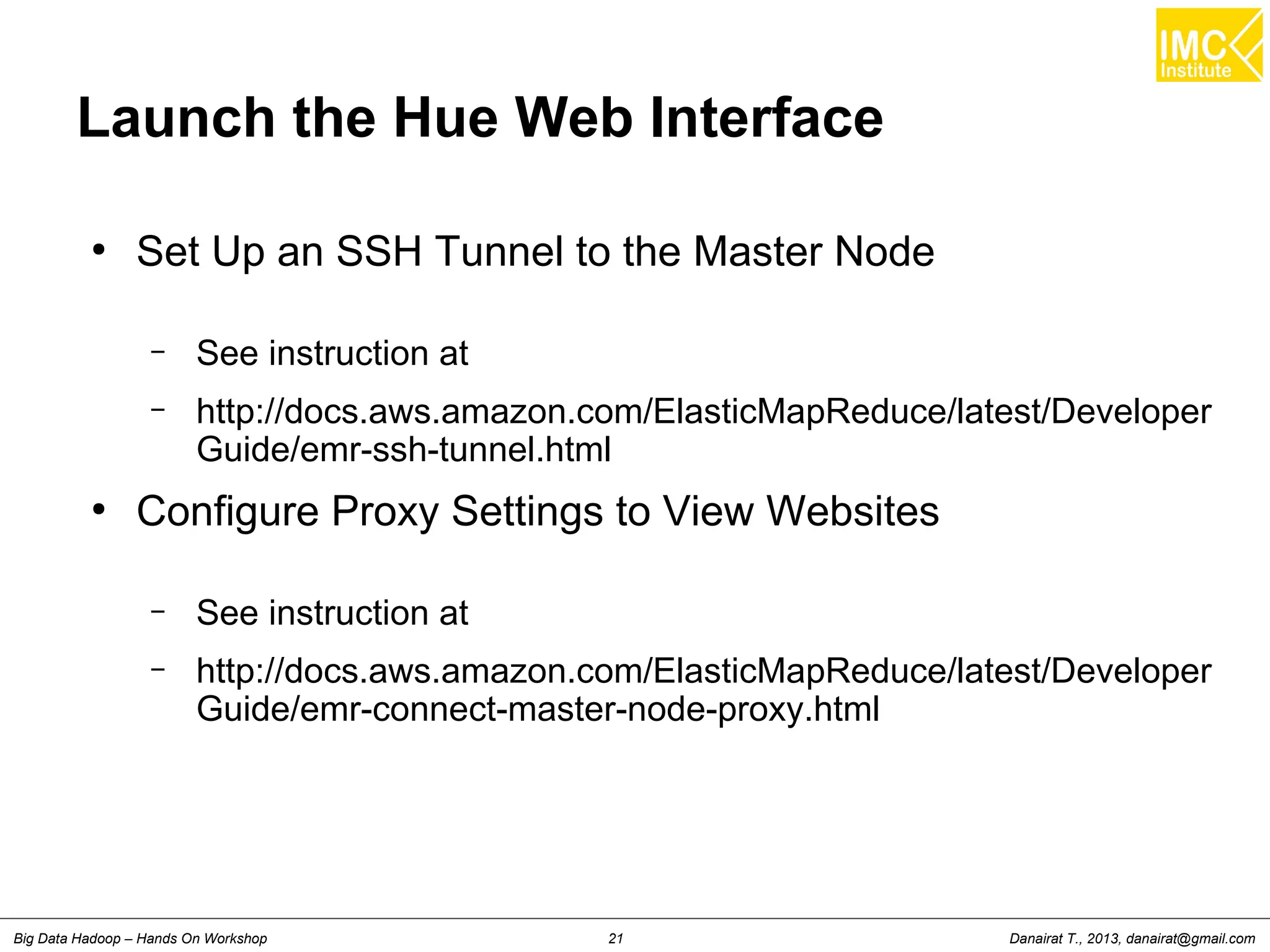 Danairat T., 2013, danairat@gmail.comBig Data Hadoop – Hands On Workshop 21
Launch the Hue Web Interface
●
Set Up an SSH Tunnel to the Master Node
– See instruction at
– http://docs.aws.amazon.com/ElasticMapReduce/latest/Developer
Guide/emr-ssh-tunnel.html
●
Configure Proxy Settings to View Websites
– See instruction at
– http://docs.aws.amazon.com/ElasticMapReduce/latest/Developer
Guide/emr-connect-master-node-proxy.html
 