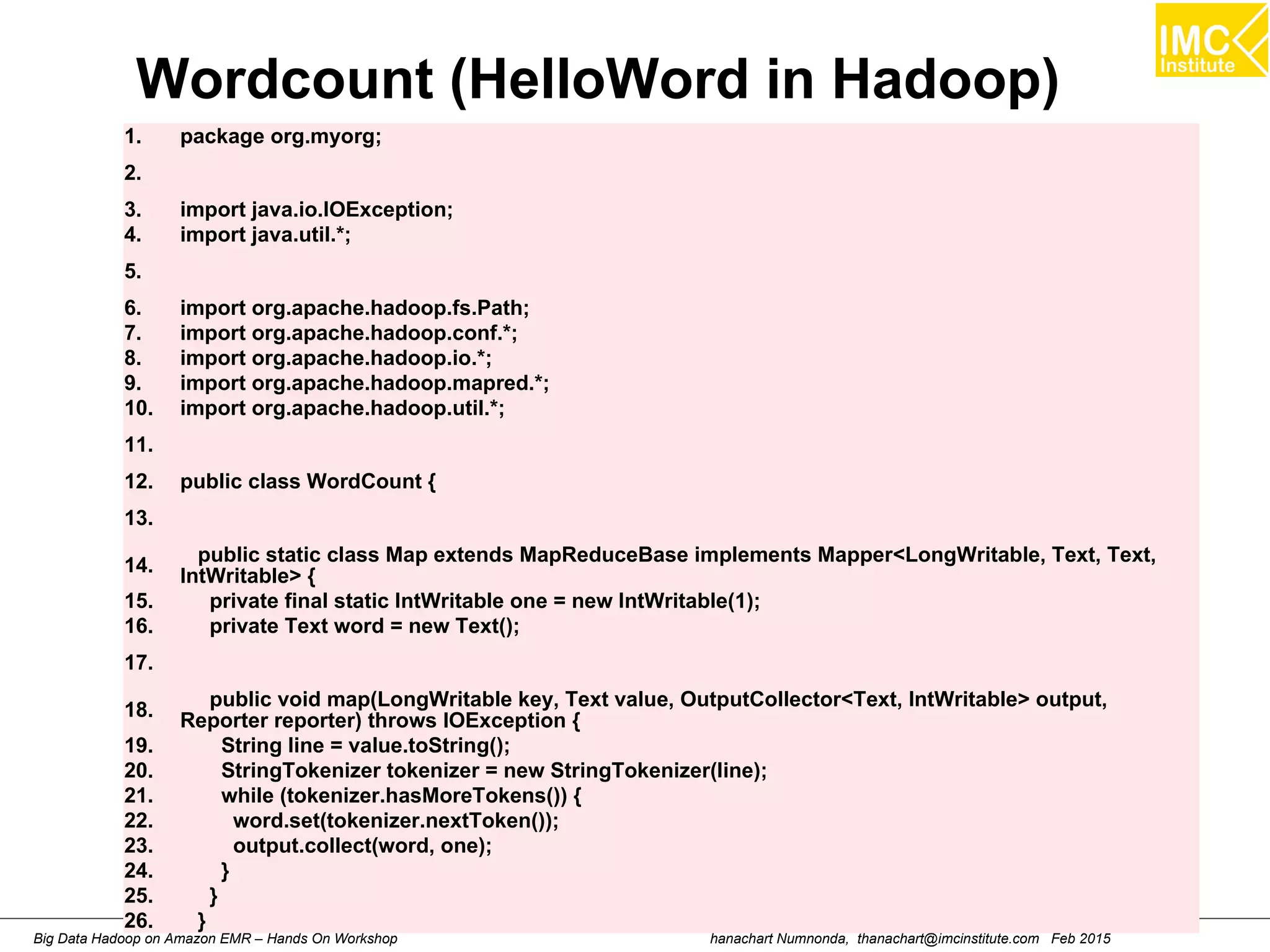 hanachart Numnonda, thanachart@imcinstitute.com Feb 2015Big Data Hadoop on Amazon EMR – Hands On Workshop
Wordcount (HelloWord in Hadoop)
1. package org.myorg;
2.
3. import java.io.IOException;
4. import java.util.*;
5.
6. import org.apache.hadoop.fs.Path;
7. import org.apache.hadoop.conf.*;
8. import org.apache.hadoop.io.*;
9. import org.apache.hadoop.mapred.*;
10. import org.apache.hadoop.util.*;
11.
12. public class WordCount {
13.
14.
public static class Map extends MapReduceBase implements Mapper<LongWritable, Text, Text,
IntWritable> {
15. private final static IntWritable one = new IntWritable(1);
16. private Text word = new Text();
17.
18.
public void map(LongWritable key, Text value, OutputCollector<Text, IntWritable> output,
Reporter reporter) throws IOException {
19. String line = value.toString();
20. StringTokenizer tokenizer = new StringTokenizer(line);
21. while (tokenizer.hasMoreTokens()) {
22. word.set(tokenizer.nextToken());
23. output.collect(word, one);
24. }
25. }
26. }
 