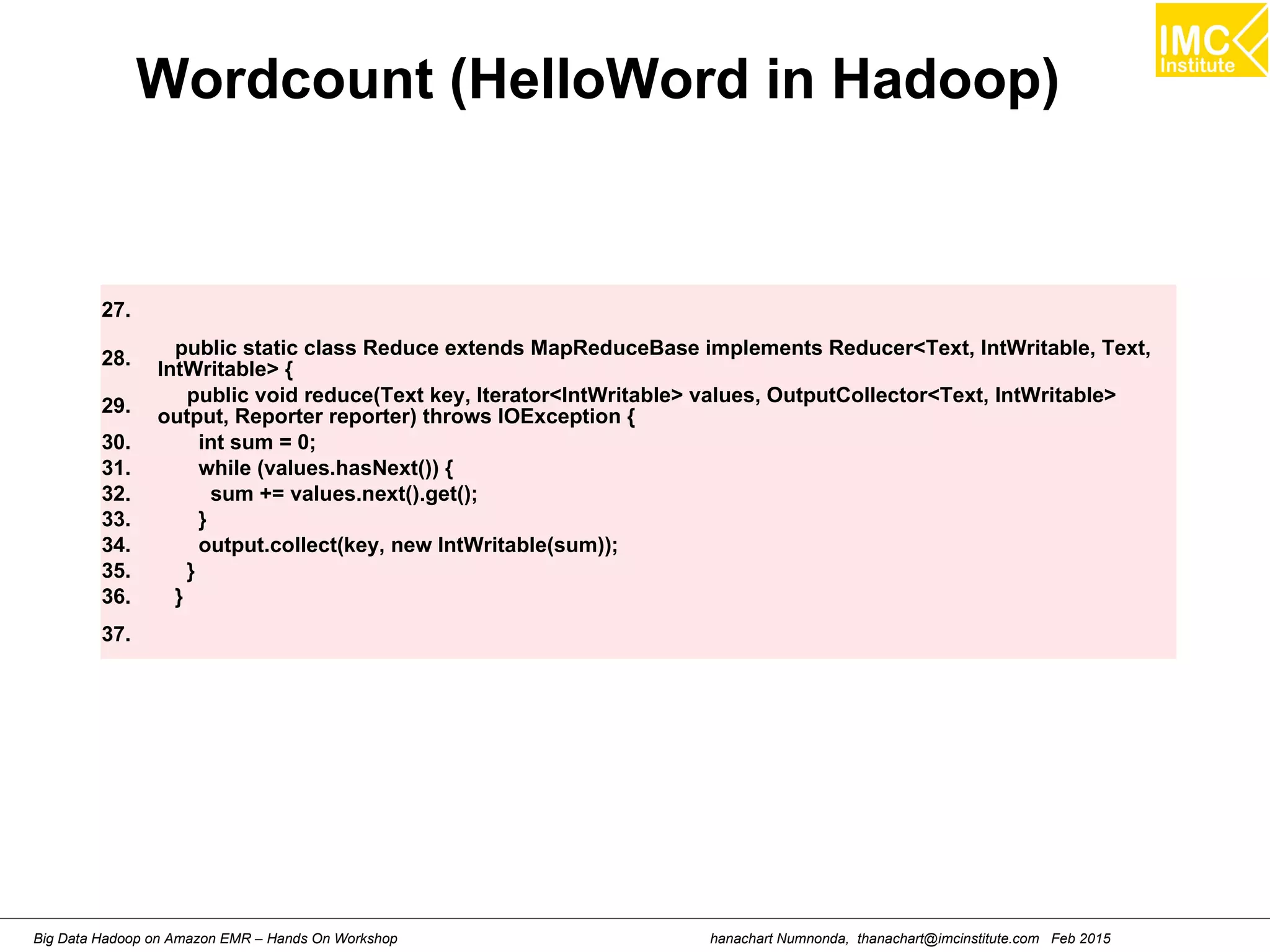 hanachart Numnonda, thanachart@imcinstitute.com Feb 2015Big Data Hadoop on Amazon EMR – Hands On Workshop
Wordcount (HelloWord in Hadoop)
27.
28. public static class Reduce extends MapReduceBase implements Reducer<Text, IntWritable, Text,
IntWritable> {
29.
public void reduce(Text key, Iterator<IntWritable> values, OutputCollector<Text, IntWritable>
output, Reporter reporter) throws IOException {
30. int sum = 0;
31. while (values.hasNext()) {
32. sum += values.next().get();
33. }
34. output.collect(key, new IntWritable(sum));
35. }
36. }
37.
 