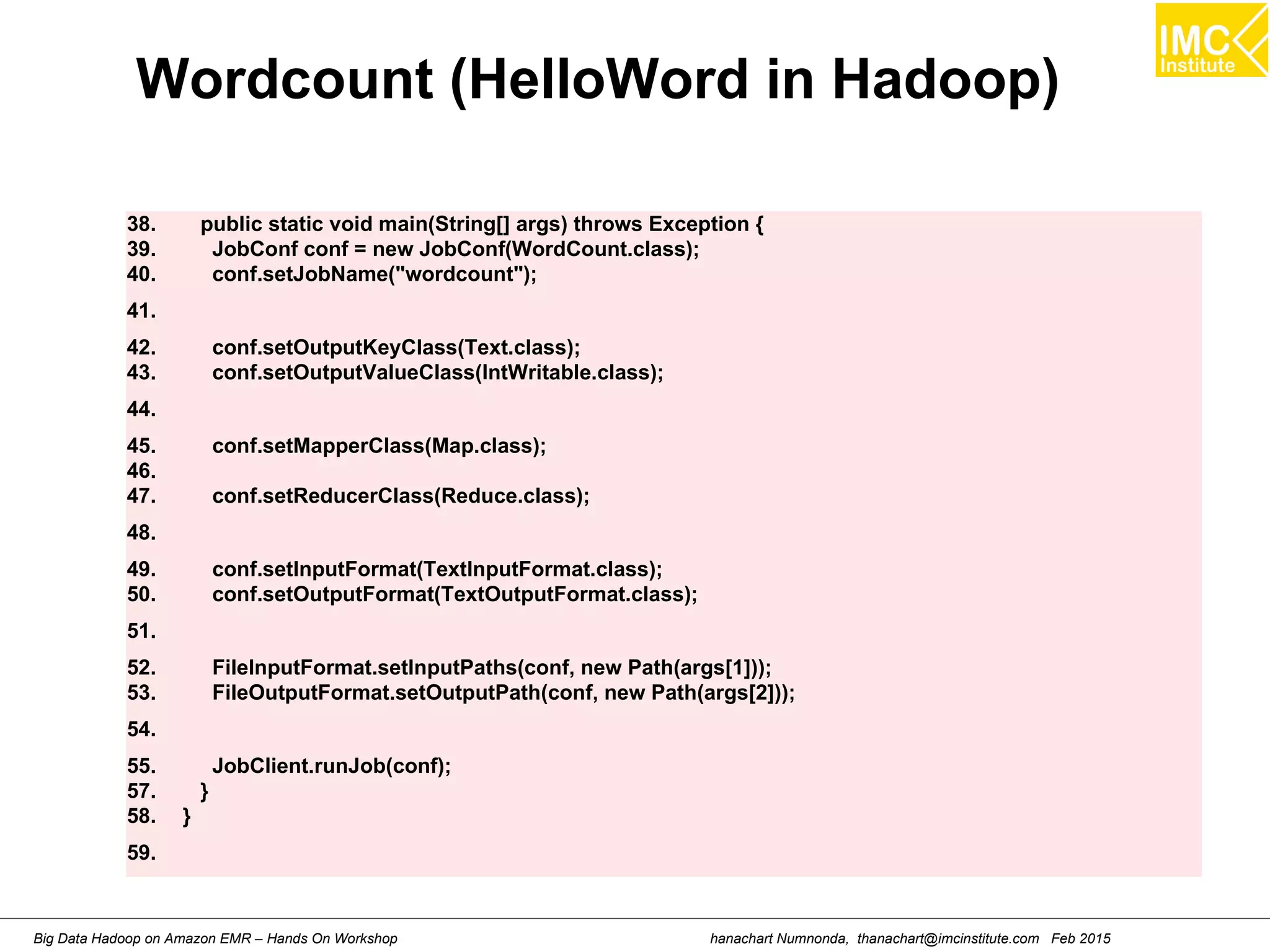 hanachart Numnonda, thanachart@imcinstitute.com Feb 2015Big Data Hadoop on Amazon EMR – Hands On Workshop
Wordcount (HelloWord in Hadoop)
38. public static void main(String[] args) throws Exception {
39. JobConf conf = new JobConf(WordCount.class);
40. conf.setJobName("wordcount");
41.
42. conf.setOutputKeyClass(Text.class);
43. conf.setOutputValueClass(IntWritable.class);
44.
45. conf.setMapperClass(Map.class);
46.
47. conf.setReducerClass(Reduce.class);
48.
49. conf.setInputFormat(TextInputFormat.class);
50. conf.setOutputFormat(TextOutputFormat.class);
51.
52. FileInputFormat.setInputPaths(conf, new Path(args[1]));
53. FileOutputFormat.setOutputPath(conf, new Path(args[2]));
54.
55. JobClient.runJob(conf);
57. }
58. }
59.
 