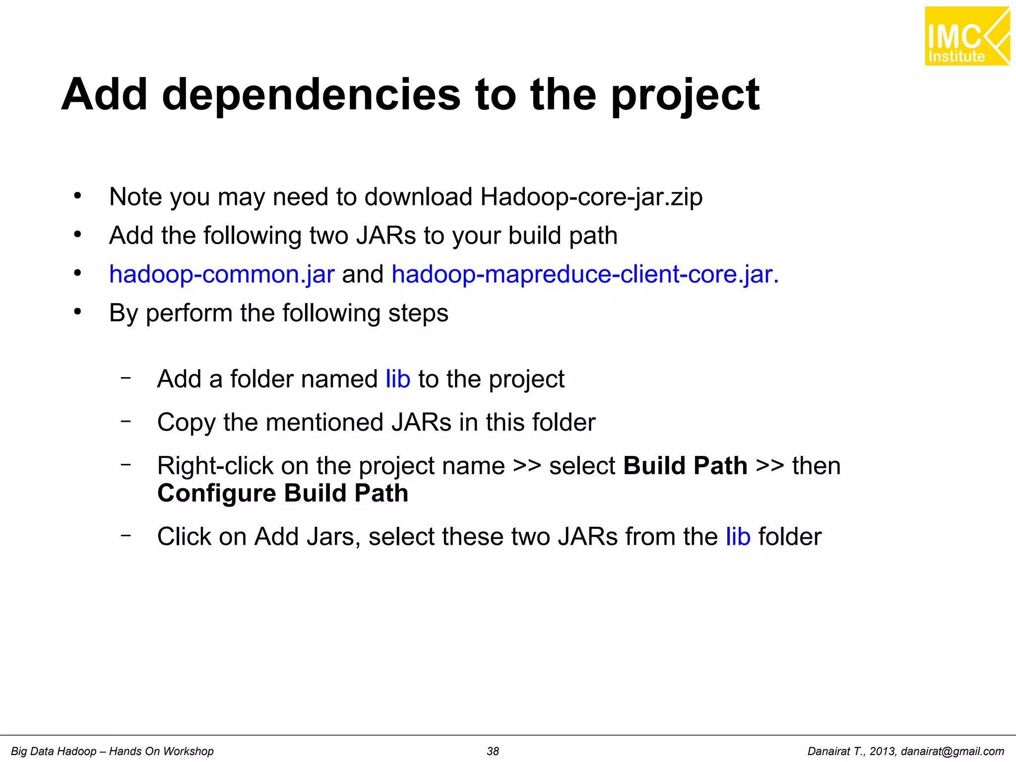 Danairat T., 2013, danairat@gmail.comBig Data Hadoop – Hands On Workshop 38
Add dependencies to the project
●
Note you may need to download Hadoop-core-jar.zip
●
Add the following two JARs to your build path
●
hadoop-common.jar and hadoop-mapreduce-client-core.jar.
●
By perform the following steps
– Add a folder named lib to the project
– Copy the mentioned JARs in this folder
– Right-click on the project name >> select Build Path >> then
Configure Build Path
– Click on Add Jars, select these two JARs from the lib folder
 