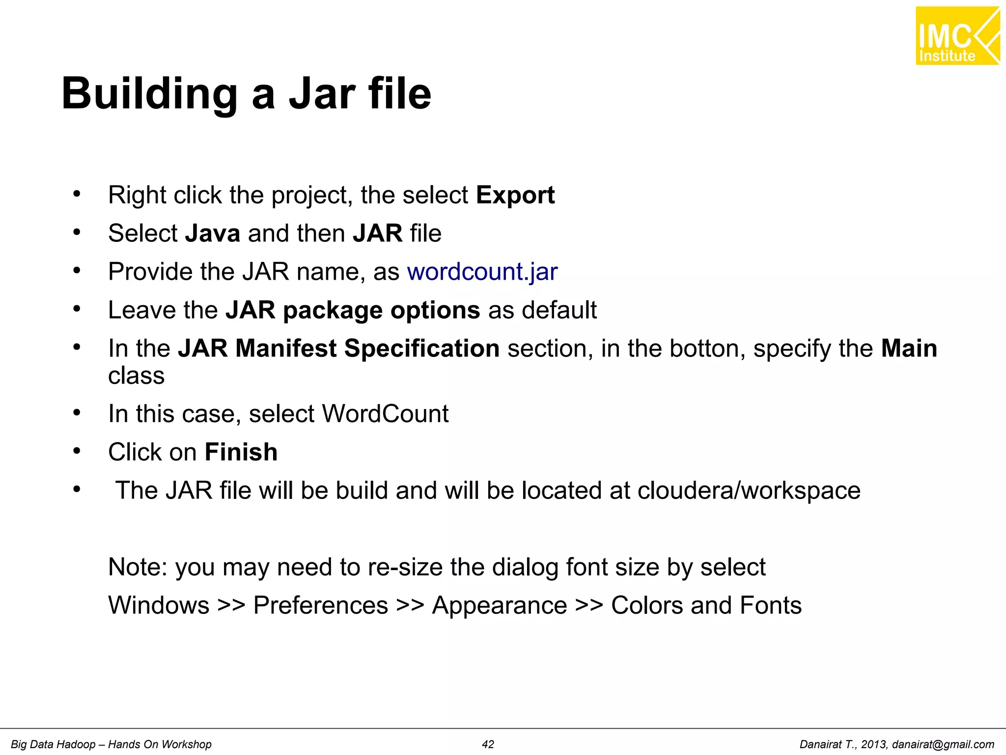 Danairat T., 2013, danairat@gmail.comBig Data Hadoop – Hands On Workshop 42
Building a Jar file
●
Right click the project, the select Export
●
Select Java and then JAR file
●
Provide the JAR name, as wordcount.jar
●
Leave the JAR package options as default
●
In the JAR Manifest Specification section, in the botton, specify the Main
class
●
In this case, select WordCount
●
Click on Finish
●
The JAR file will be build and will be located at cloudera/workspace
Note: you may need to re-size the dialog font size by select
Windows >> Preferences >> Appearance >> Colors and Fonts
 