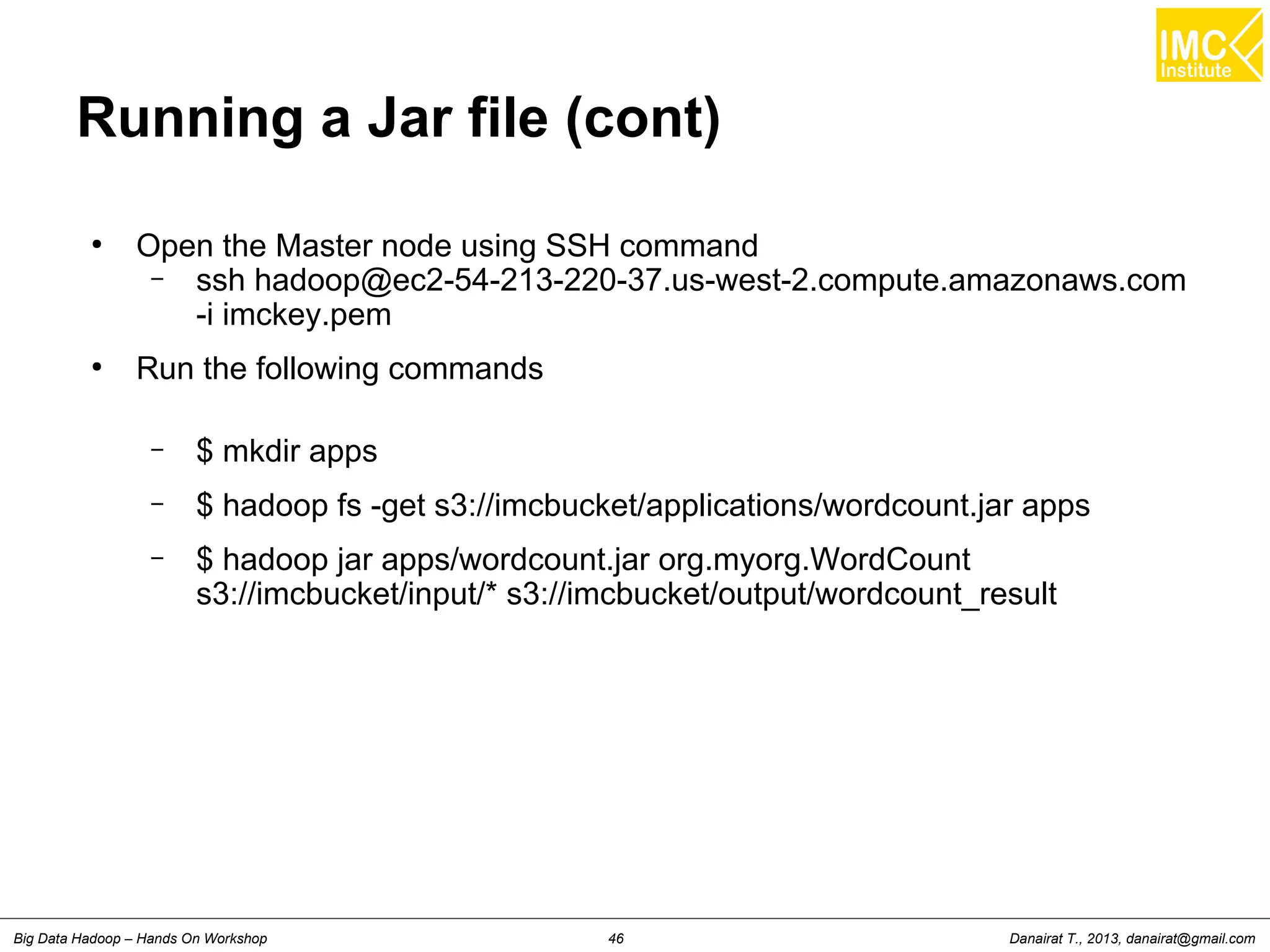 Danairat T., 2013, danairat@gmail.comBig Data Hadoop – Hands On Workshop 46
Running a Jar file (cont)
●
Open the Master node using SSH command
– ssh hadoop@ec2-54-213-220-37.us-west-2.compute.amazonaws.com
-i imckey.pem
●
Run the following commands
– $ mkdir apps
– $ hadoop fs -get s3://imcbucket/applications/wordcount.jar apps
– $ hadoop jar apps/wordcount.jar org.myorg.WordCount
s3://imcbucket/input/* s3://imcbucket/output/wordcount_result
 