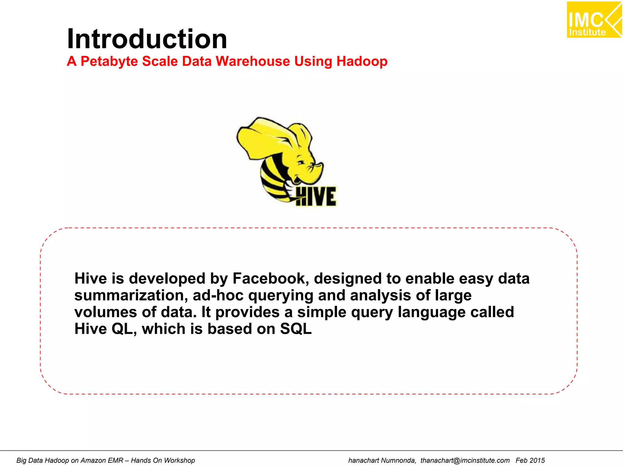 hanachart Numnonda, thanachart@imcinstitute.com Feb 2015Big Data Hadoop on Amazon EMR – Hands On Workshop
Introduction
A Petabyte Scale Data Warehouse Using Hadoop
Hive is developed by Facebook, designed to enable easy data
summarization, ad-hoc querying and analysis of large
volumes of data. It provides a simple query language called
Hive QL, which is based on SQL
 