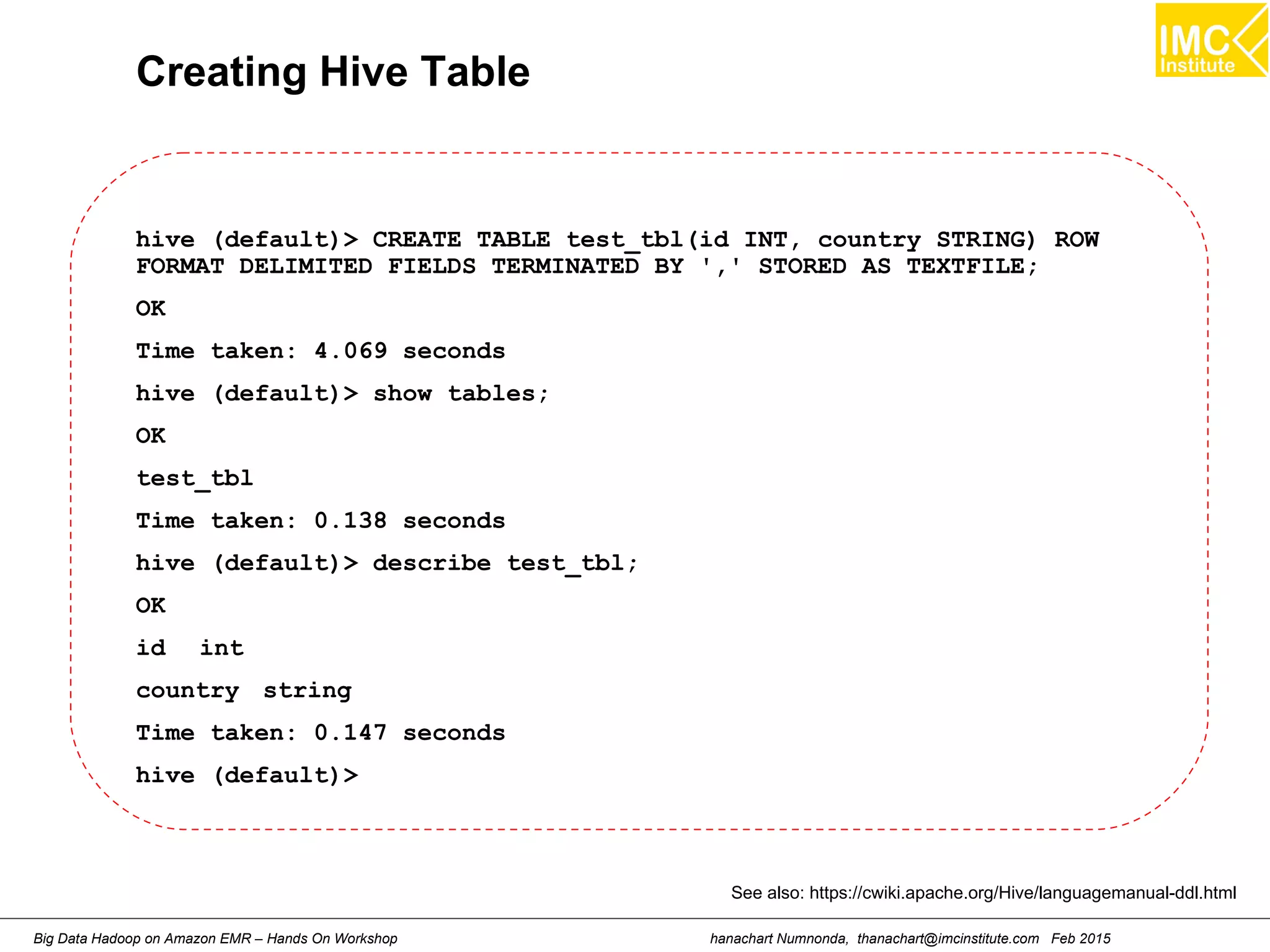 hanachart Numnonda, thanachart@imcinstitute.com Feb 2015Big Data Hadoop on Amazon EMR – Hands On Workshop
Creating Hive Table
hive (default)> CREATE TABLE test_tbl(id INT, country STRING) ROW
FORMAT DELIMITED FIELDS TERMINATED BY ',' STORED AS TEXTFILE;
OK
Time taken: 4.069 seconds
hive (default)> show tables;
OK
test_tbl
Time taken: 0.138 seconds
hive (default)> describe test_tbl;
OK
id int
country string
Time taken: 0.147 seconds
hive (default)>
See also: https://cwiki.apache.org/Hive/languagemanual-ddl.html
 