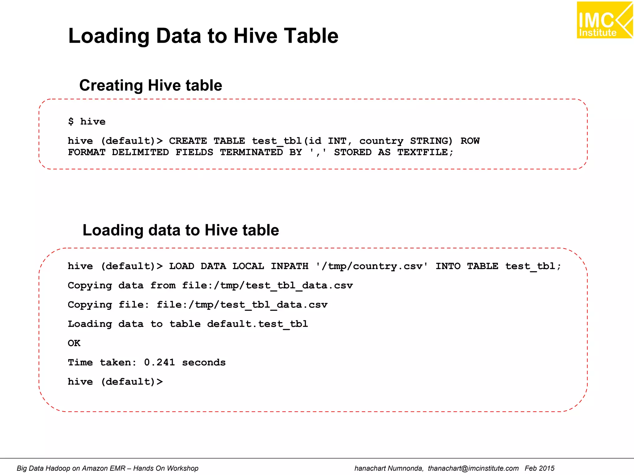 hanachart Numnonda, thanachart@imcinstitute.com Feb 2015Big Data Hadoop on Amazon EMR – Hands On Workshop
Loading Data to Hive Table
$ hive
hive (default)> CREATE TABLE test_tbl(id INT, country STRING) ROW
FORMAT DELIMITED FIELDS TERMINATED BY ',' STORED AS TEXTFILE;
Creating Hive table
hive (default)> LOAD DATA LOCAL INPATH '/tmp/country.csv' INTO TABLE test_tbl;
Copying data from file:/tmp/test_tbl_data.csv
Copying file: file:/tmp/test_tbl_data.csv
Loading data to table default.test_tbl
OK
Time taken: 0.241 seconds
hive (default)>
Loading data to Hive table
 