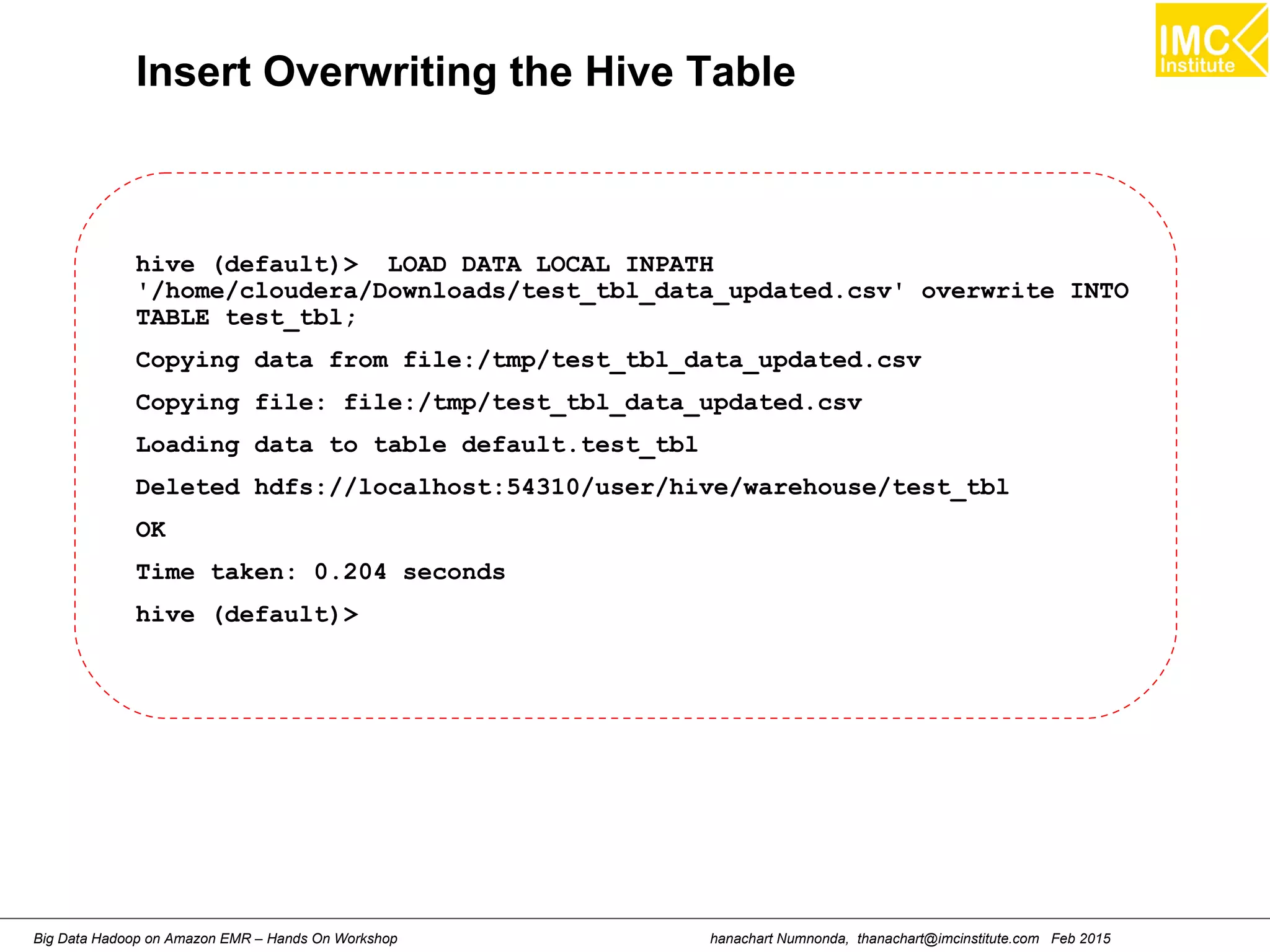 hanachart Numnonda, thanachart@imcinstitute.com Feb 2015Big Data Hadoop on Amazon EMR – Hands On Workshop
Insert Overwriting the Hive Table
hive (default)> LOAD DATA LOCAL INPATH
'/home/cloudera/Downloads/test_tbl_data_updated.csv' overwrite INTO
TABLE test_tbl;
Copying data from file:/tmp/test_tbl_data_updated.csv
Copying file: file:/tmp/test_tbl_data_updated.csv
Loading data to table default.test_tbl
Deleted hdfs://localhost:54310/user/hive/warehouse/test_tbl
OK
Time taken: 0.204 seconds
hive (default)>
 