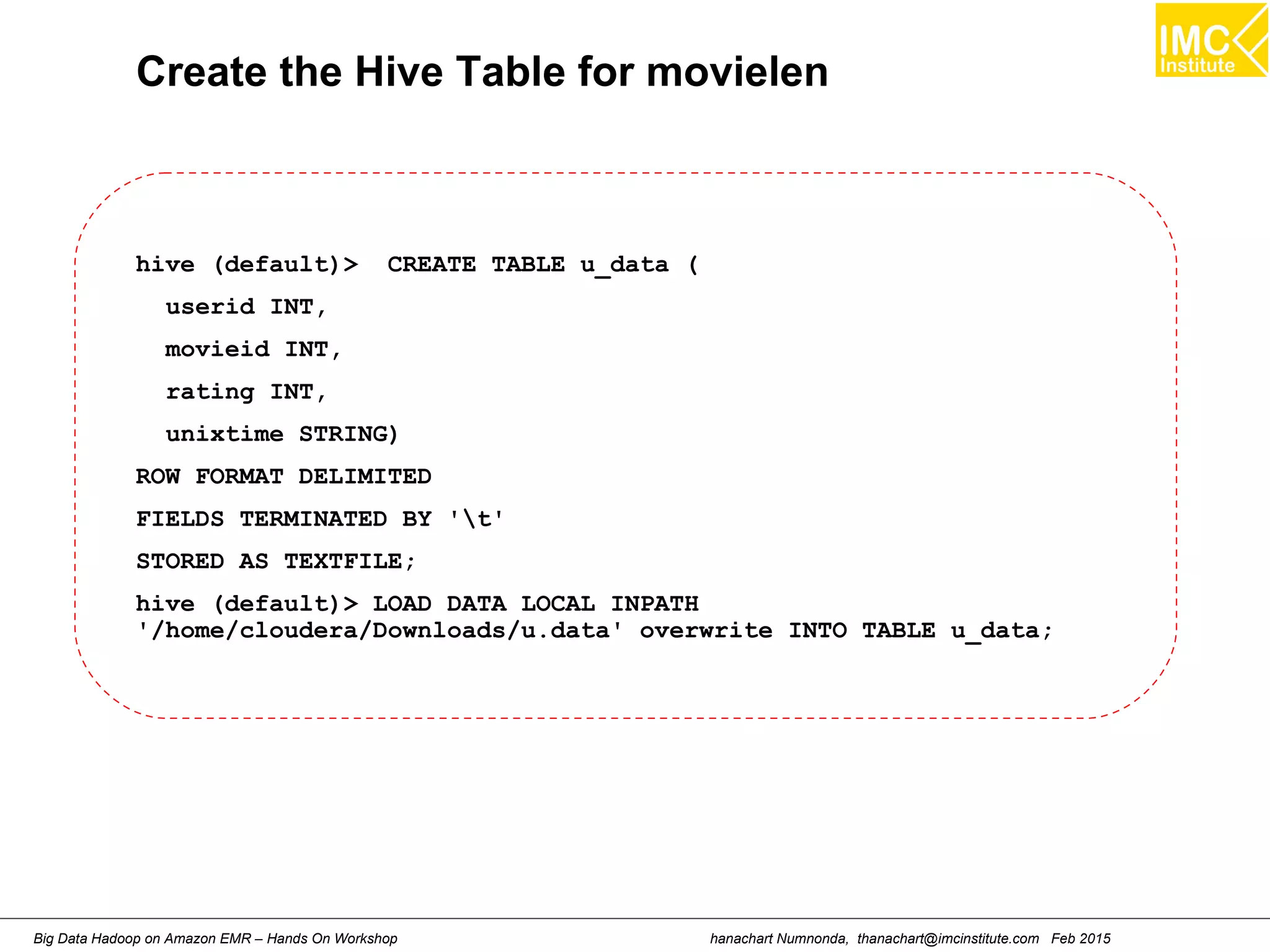 hanachart Numnonda, thanachart@imcinstitute.com Feb 2015Big Data Hadoop on Amazon EMR – Hands On Workshop
Create the Hive Table for movielen
hive (default)> CREATE TABLE u_data (
userid INT,
movieid INT,
rating INT,
unixtime STRING)
ROW FORMAT DELIMITED
FIELDS TERMINATED BY 't'
STORED AS TEXTFILE;
hive (default)> LOAD DATA LOCAL INPATH
'/home/cloudera/Downloads/u.data' overwrite INTO TABLE u_data;
 
