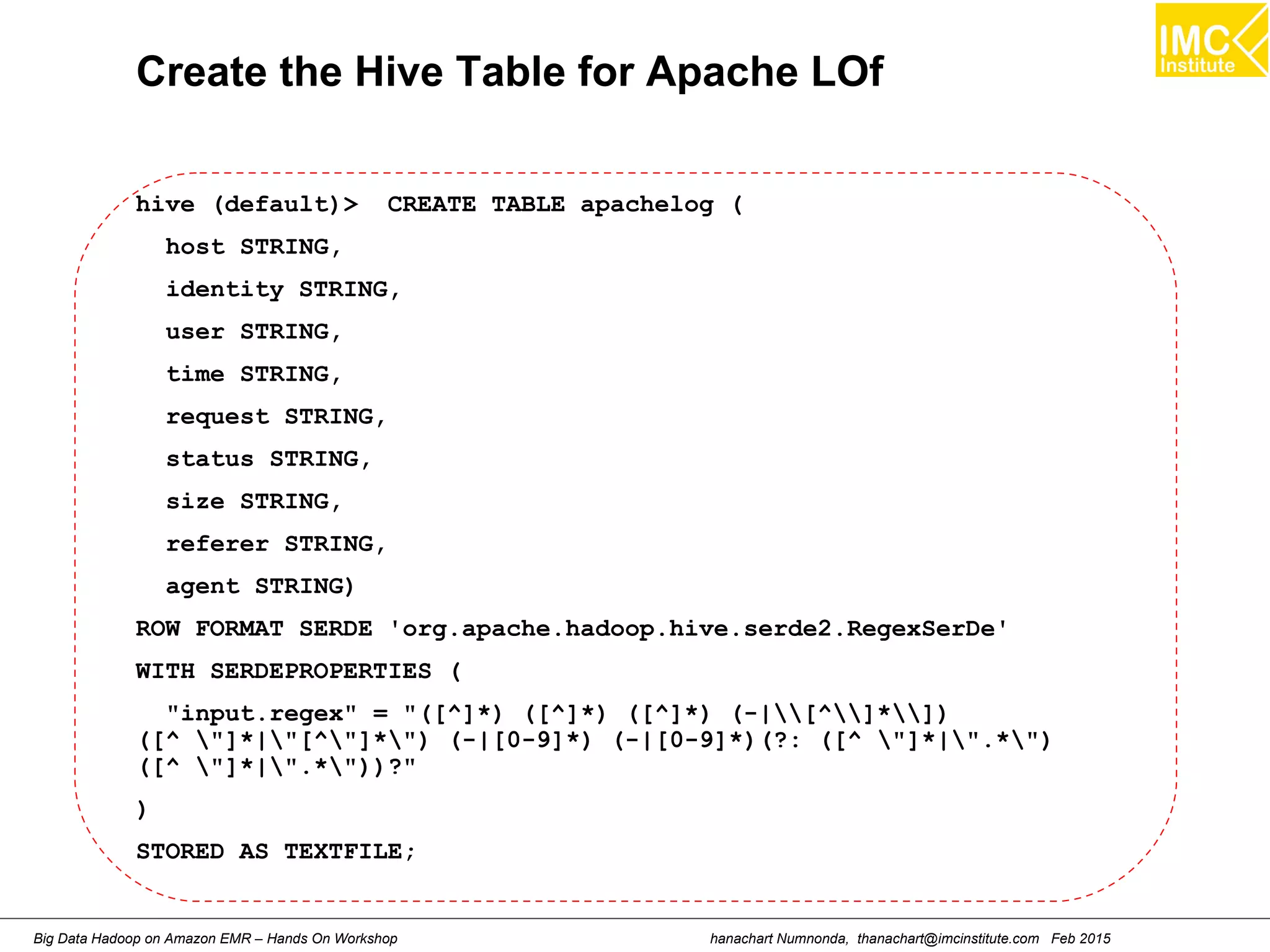 hanachart Numnonda, thanachart@imcinstitute.com Feb 2015Big Data Hadoop on Amazon EMR – Hands On Workshop
Create the Hive Table for Apache LOf
hive (default)> CREATE TABLE apachelog (
host STRING,
identity STRING,
user STRING,
time STRING,
request STRING,
status STRING,
size STRING,
referer STRING,
agent STRING)
ROW FORMAT SERDE 'org.apache.hadoop.hive.serde2.RegexSerDe'
WITH SERDEPROPERTIES (
"input.regex" = "([^]*) ([^]*) ([^]*) (-|[^]*])
([^ "]*|"[^"]*") (-|[0-9]*) (-|[0-9]*)(?: ([^ "]*|".*")
([^ "]*|".*"))?"
)
STORED AS TEXTFILE;
 