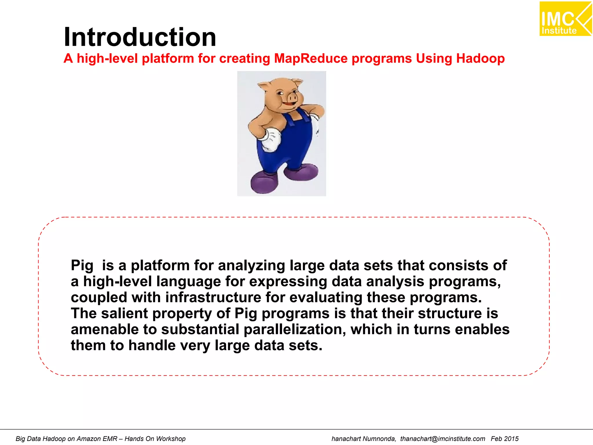 hanachart Numnonda, thanachart@imcinstitute.com Feb 2015Big Data Hadoop on Amazon EMR – Hands On Workshop
Introduction
A high-level platform for creating MapReduce programs Using Hadoop
Pig is a platform for analyzing large data sets that consists of
a high-level language for expressing data analysis programs,
coupled with infrastructure for evaluating these programs.
The salient property of Pig programs is that their structure is
amenable to substantial parallelization, which in turns enables
them to handle very large data sets.
 