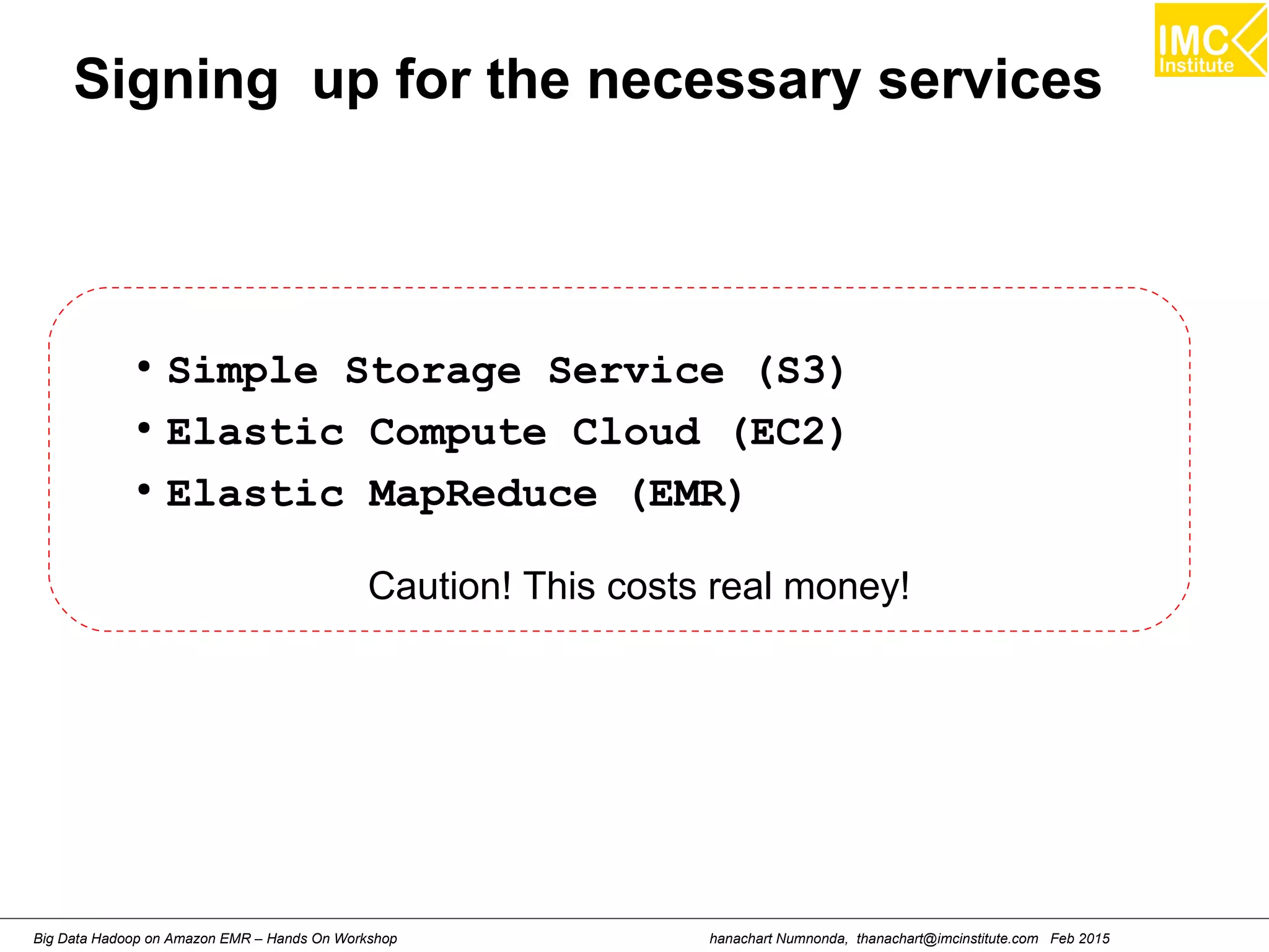 hanachart Numnonda, thanachart@imcinstitute.com Feb 2015Big Data Hadoop on Amazon EMR – Hands On Workshop
Signing up for the necessary services
●
Simple Storage Service (S3)
●
Elastic Compute Cloud (EC2)
●
Elastic MapReduce (EMR)
Caution! This costs real money!
 