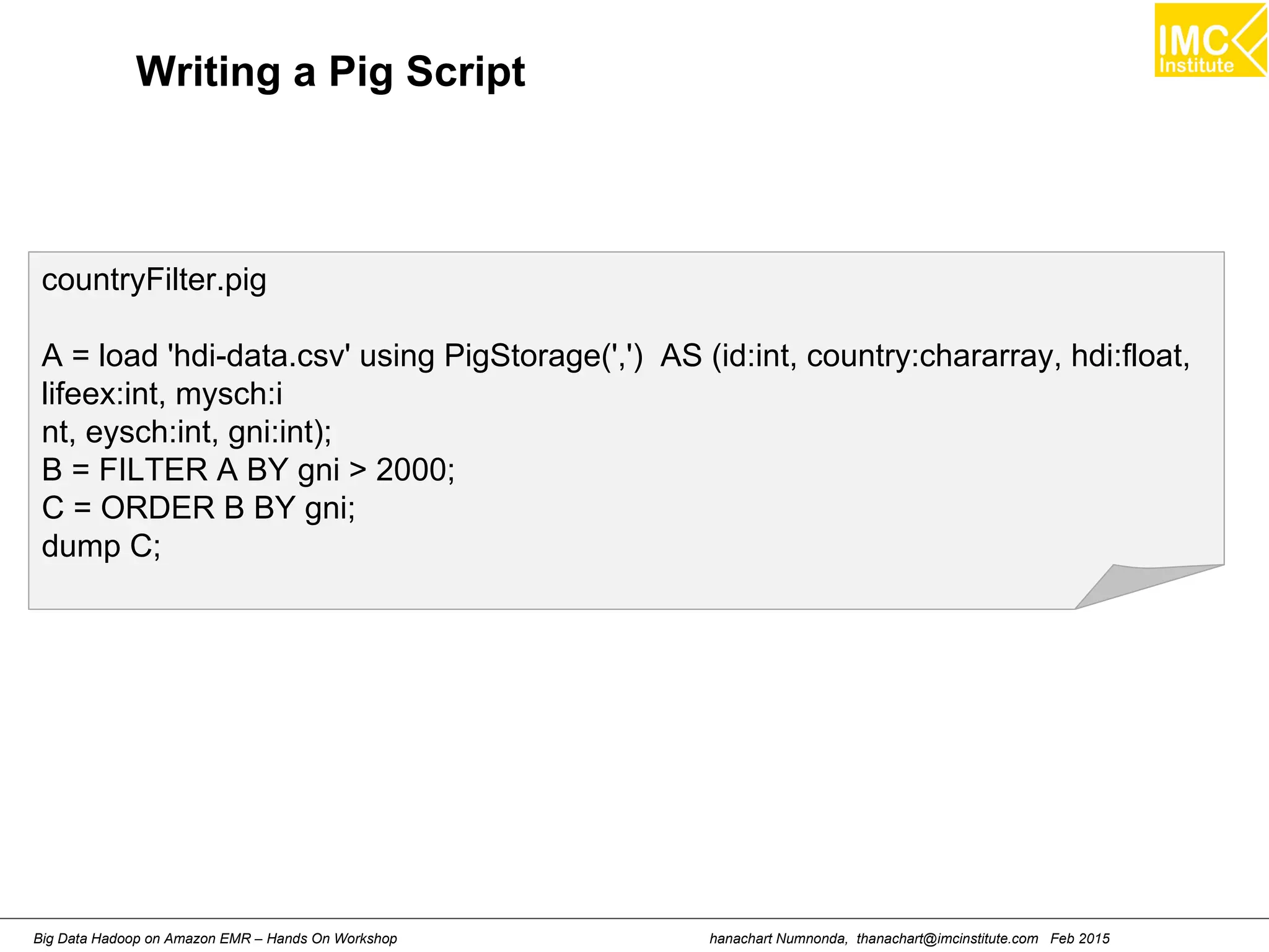 hanachart Numnonda, thanachart@imcinstitute.com Feb 2015Big Data Hadoop on Amazon EMR – Hands On Workshop
countryFilter.pig
A = load 'hdi-data.csv' using PigStorage(',') AS (id:int, country:chararray, hdi:float,
lifeex:int, mysch:i
nt, eysch:int, gni:int);
B = FILTER A BY gni > 2000;
C = ORDER B BY gni;
dump C;
Writing a Pig Script
 
