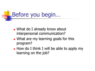 Before you begin…
 What do I already know about
interpersonal communication?
 What are my learning goals for this
program?
 How do I think I will be able to apply my
learning on the job?
 