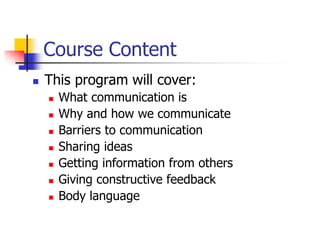 Course Content
 This program will cover:
 What communication is
 Why and how we communicate
 Barriers to communication
 Sharing ideas
 Getting information from others
 Giving constructive feedback
 Body language
 