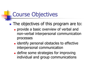 Course Objectives
 The objectives of this program are to:
 provide a basic overview of verbal and
non-verbal interpersonal communication
processes
 identify personal obstacles to effective
interpersonal communication
 define some strategies for improving
individual and group communications
 