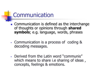 Communication
 Communication is defined as the interchange
of thoughts or opinions through shared
symbols; e.g. language, words, phrases
 Communication is a process of coding &
decoding messages.
 Derived from the Latin word “communis”
which means to share i.e sharing of ideas ,
concepts, feelings & emotions.
 