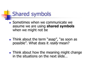 Shared symbols
 Sometimes when we communicate we
assume we are using shared symbols
when we might not be
 Think about the term “asap”, “as soon as
possible”. What does it really mean?
 Think about how the meaning might change
in the situations on the next slide…
 