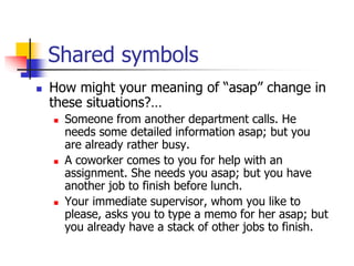Shared symbols
 How might your meaning of “asap” change in
these situations?…
 Someone from another department calls. He
needs some detailed information asap; but you
are already rather busy.
 A coworker comes to you for help with an
assignment. She needs you asap; but you have
another job to finish before lunch.
 Your immediate supervisor, whom you like to
please, asks you to type a memo for her asap; but
you already have a stack of other jobs to finish.
 