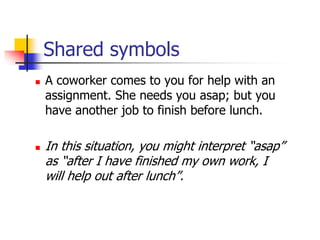Shared symbols
 A coworker comes to you for help with an
assignment. She needs you asap; but you
have another job to finish before lunch.
 In this situation, you might interpret “asap”
as “after I have finished my own work, I
will help out after lunch”.
 