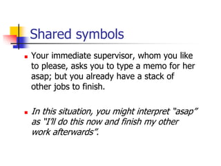 Shared symbols
 Your immediate supervisor, whom you like
to please, asks you to type a memo for her
asap; but you already have a stack of
other jobs to finish.
 In this situation, you might interpret “asap”
as “I’ll do this now and finish my other
work afterwards”.
 