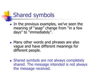 Shared symbols
 In the previous examples, we’ve seen the
meaning of “asap” change from “in a few
days” to “immediately”.
 Many other words and phrases are also
vague and have different meanings for
different people.
 Shared symbols are not always completely
shared. The message intended is not always
the message received.
 