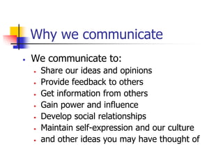 Why we communicate
• We communicate to:
• Share our ideas and opinions
• Provide feedback to others
• Get information from others
• Gain power and influence
• Develop social relationships
• Maintain self-expression and our culture
• and other ideas you may have thought of
 