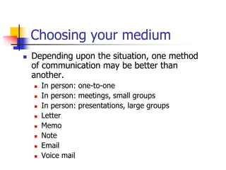 Choosing your medium
 Depending upon the situation, one method
of communication may be better than
another.
 In person: one-to-one
 In person: meetings, small groups
 In person: presentations, large groups
 Letter
 Memo
 Note
 Email
 Voice mail
 