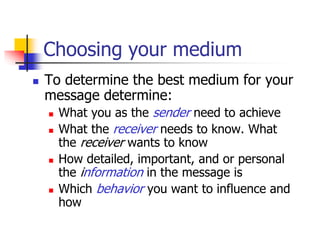 Choosing your medium
 To determine the best medium for your
message determine:
 What you as the sender need to achieve
 What the receiver needs to know. What
the receiver wants to know
 How detailed, important, and or personal
the information in the message is
 Which behavior you want to influence and
how
 