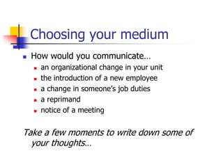 Choosing your medium
 How would you communicate…
 an organizational change in your unit
 the introduction of a new employee
 a change in someone’s job duties
 a reprimand
 notice of a meeting
Take a few moments to write down some of
your thoughts…
 