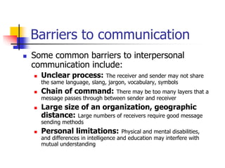 Barriers to communication
 Some common barriers to interpersonal
communication include:
 Unclear process: The receiver and sender may not share
the same language, slang, jargon, vocabulary, symbols
 Chain of command: There may be too many layers that a
message passes through between sender and receiver
 Large size of an organization, geographic
distance: Large numbers of receivers require good message
sending methods
 Personal limitations: Physical and mental disabilities,
and differences in intelligence and education may interfere with
mutual understanding
 