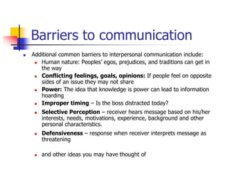 Barriers to communication
 Additional common barriers to interpersonal communication include:
 Human nature: Peoples’ egos, prejudices, and traditions can get in
the way
 Conflicting feelings, goals, opinions: If people feel on opposite
sides of an issue they may not share
 Power: The idea that knowledge is power can lead to information
hoarding
 Improper timing – Is the boss distracted today?
 Selective Perception – receiver hears message based on his/her
interests, needs, motivations, experience, background and other
personal characteristics.
 Defensiveness – response when receiver interprets message as
threatening
 and other ideas you may have thought of
 
